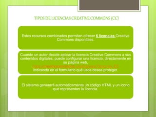 TIPOSDE LICENCIASCREATIVECOMMONS(CC)
Estos recursos combinados permiten ofrecer 6 licencias Creative
Commons disponibles.
Cuando un autor decide aplicar la licencia Creative Commons a sus
contenidos digitales, puede configurar una licencia, directamente en
su página web,
https://creativecommons.org/licenses/?lang=es_ES
indicando en el formulario qué usos desea proteger.
El sistema generará automáticamente un código HTML y un icono
que representan la licencia.
 