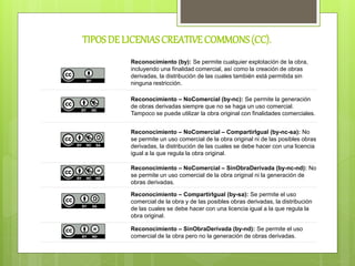 TIPOSDE LICENIASCREATIVECOMMONS(CC).
Reconocimiento (by): Se permite cualquier explotación de la obra,
incluyendo una finalidad comercial, así como la creación de obras
derivadas, la distribución de las cuales también está permitida sin
ninguna restricción.
Reconocimiento – NoComercial (by-nc): Se permite la generación
de obras derivadas siempre que no se haga un uso comercial.
Tampoco se puede utilizar la obra original con finalidades comerciales.
Reconocimiento – NoComercial – CompartirIgual (by-nc-sa): No
se permite un uso comercial de la obra original ni de las posibles obras
derivadas, la distribución de las cuales se debe hacer con una licencia
igual a la que regula la obra original.
Reconocimiento – NoComercial – SinObraDerivada (by-nc-nd): No
se permite un uso comercial de la obra original ni la generación de
obras derivadas.
Reconocimiento – CompartirIgual (by-sa): Se permite el uso
comercial de la obra y de las posibles obras derivadas, la distribución
de las cuales se debe hacer con una licencia igual a la que regula la
obra original.
Reconocimiento – SinObraDerivada (by-nd): Se permite el uso
comercial de la obra pero no la generación de obras derivadas.
 