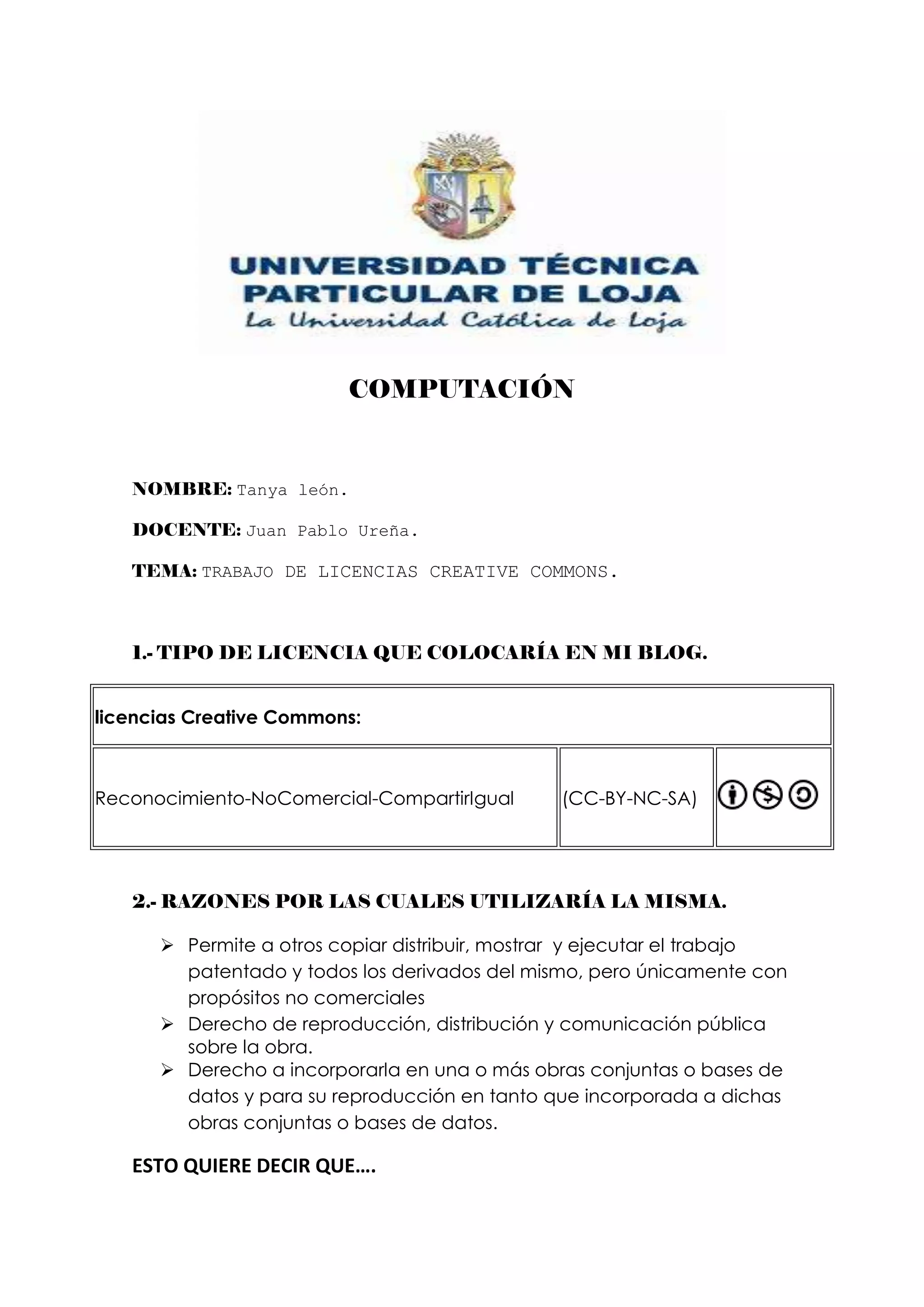 COMPUTACIÓN


   NOMBRE: Tanya león.

   DOCENTE: Juan Pablo Ureña.

   TEMA: TRABAJO DE LICENCIAS CREATIVE COMMONS.



   1.- TIPO DE LICENCIA QUE COLOCARÍA EN MI BLOG.


licencias Creative Commons:



Reconocimiento-NoComercial-CompartirIgual       (CC-BY-NC-SA)




   2.- RAZONES POR LAS CUALES UTILIZARÍA LA MISMA.

       Permite a otros copiar distribuir, mostrar y ejecutar el trabajo
        patentado y todos los derivados del mismo, pero únicamente con
        propósitos no comerciales
       Derecho de reproducción, distribución y comunicación pública
        sobre la obra.
       Derecho a incorporarla en una o más obras conjuntas o bases de
        datos y para su reproducción en tanto que incorporada a dichas
        obras conjuntas o bases de datos.

   ESTO QUIERE DECIR QUE….
 