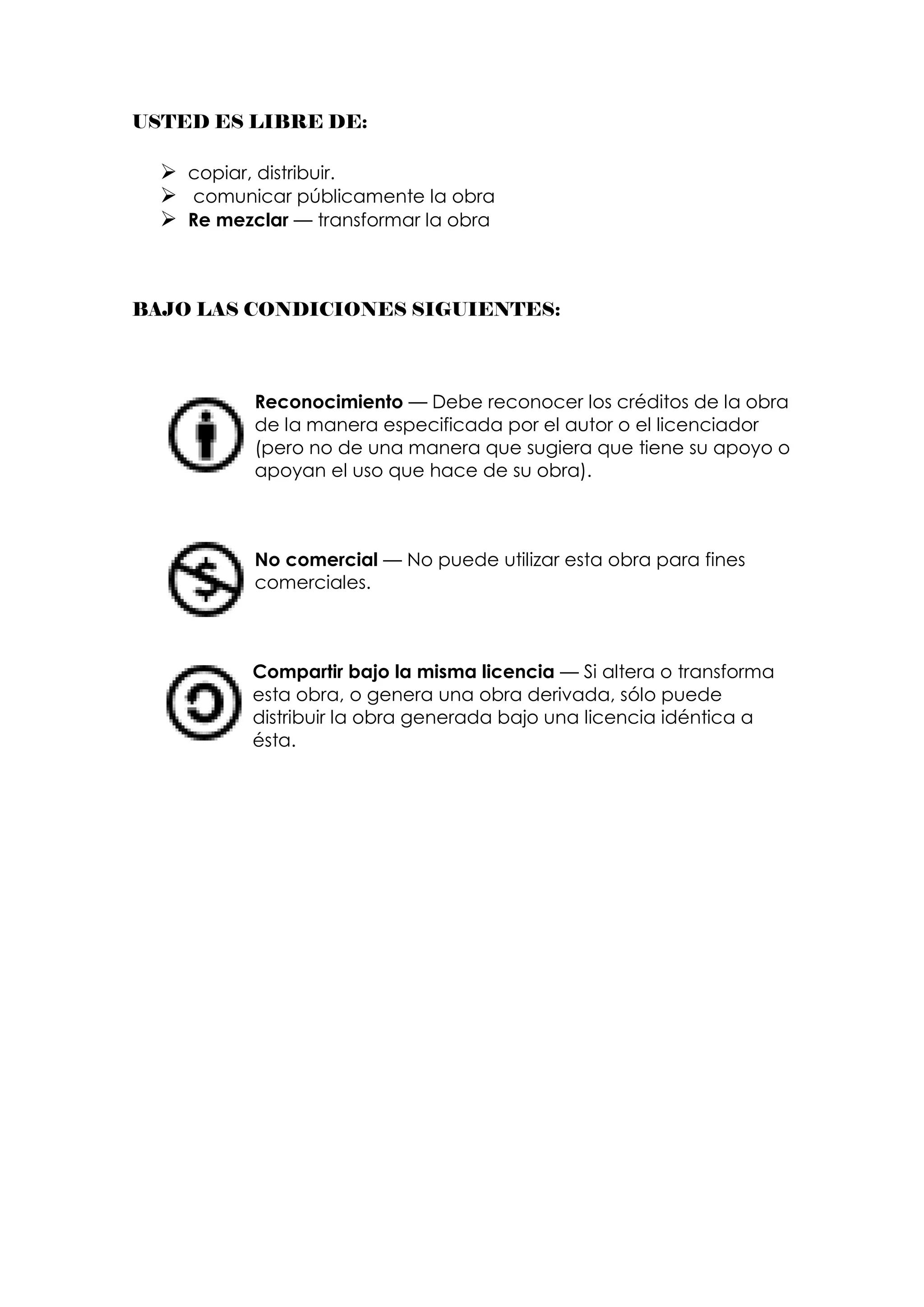 USTED ES LIBRE DE:

   copiar, distribuir.
   comunicar públicamente la obra
   Re mezclar — transformar la obra



BAJO LAS CONDICIONES SIGUIENTES:



           Reconocimiento — Debe reconocer los créditos de la obra
           de la manera especificada por el autor o el licenciador
           (pero no de una manera que sugiera que tiene su apoyo o
           apoyan el uso que hace de su obra).



           No comercial — No puede utilizar esta obra para fines
           comerciales.



           Compartir bajo la misma licencia — Si altera o transforma
           esta obra, o genera una obra derivada, sólo puede
           distribuir la obra generada bajo una licencia idéntica a
           ésta.
 