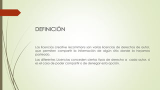 DEFINICIÓN
Las licencias creative recommons son varias licencias de derechos de autor,
que permiten compartir la información de algún sitio donde la hayamos
posteado.
Las diferentes Licencias conceden ciertos tipos de derecho a cada autor, si
es el caso de poder compartir o de denegar esta opción.