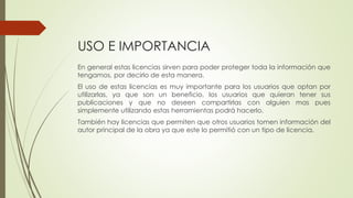 USO E IMPORTANCIA
En general estas licencias sirven para poder proteger toda la información que
tengamos, por decirlo de esta manera.
El uso de estas licencias es muy importante para los usuarios que optan por
utilizarlas, ya que son un beneficio, los usuarios que quieran tener sus
publicaciones y que no deseen compartirlas con alguien mas pues
simplemente utilizando estas herramientas podrá hacerlo.
También hay licencias que permiten que otros usuarios tomen información del
autor principal de la obra ya que este lo permitió con un tipo de licencia.