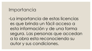 Importancia
◦La importancia de estas licencias
es que brinda un fácil acceso a
esta información y de una forma
segura. Las personas que accedan
a la obra esta reconociendo su
autor y sus condiciones.