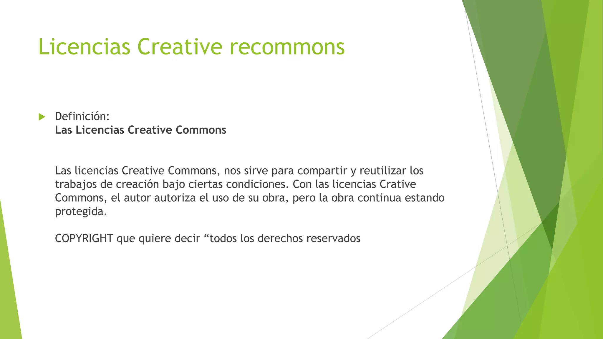 Licencias Creative recommons
 Definición:
Las Licencias Creative Commons
Las licencias Creative Commons, nos sirve para compartir y reutilizar los
trabajos de creación bajo ciertas condiciones. Con las licencias Crative
Commons, el autor autoriza el uso de su obra, pero la obra continua estando
protegida.
COPYRIGHT que quiere decir “todos los derechos reservados
 