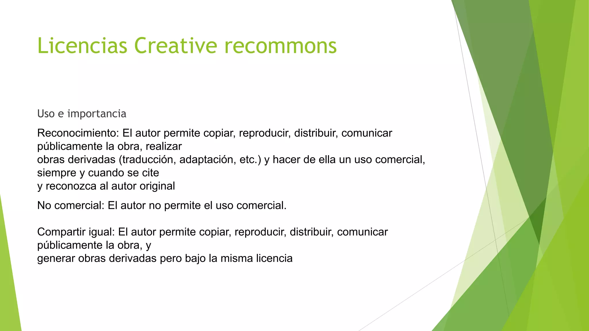 Licencias Creative recommons
Uso e importancia
Reconocimiento: El autor permite copiar, reproducir, distribuir, comunicar
públicamente la obra, realizar
obras derivadas (traducción, adaptación, etc.) y hacer de ella un uso comercial,
siempre y cuando se cite
y reconozca al autor original
No comercial: El autor no permite el uso comercial.
Compartir igual: El autor permite copiar, reproducir, distribuir, comunicar
públicamente la obra, y
generar obras derivadas pero bajo la misma licencia
 
