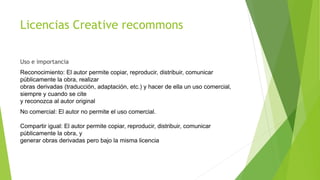 Licencias Creative recommons
Uso e importancia
Reconocimiento: El autor permite copiar, reproducir, distribuir, comunicar
públicamente la obra, realizar
obras derivadas (traducción, adaptación, etc.) y hacer de ella un uso comercial,
siempre y cuando se cite
y reconozca al autor original
No comercial: El autor no permite el uso comercial.
Compartir igual: El autor permite copiar, reproducir, distribuir, comunicar
públicamente la obra, y
generar obras derivadas pero bajo la misma licencia
 