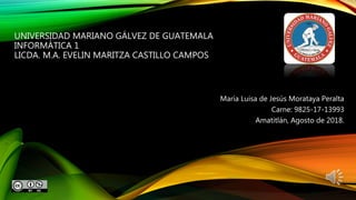 UNIVERSIDAD MARIANO GÁLVEZ DE GUATEMALA
INFORMÁTICA 1
LICDA. M.A. EVELIN MARITZA CASTILLO CAMPOS
María Luisa de Jesús Morataya Peralta
Carne: 9825-17-13993
Amatitlán, Agosto de 2018.
 