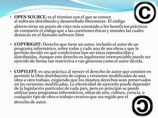  OPEN SOURCE: es el término con el que se conoce
  al software distribuido y desarrollado libremente. El código
  abierto tiene un punto de vista más orientado a los beneficios prácticos
  de compartir el código que a las cuestiones éticas y morales las cuales
  destacan en el llamado software libre

 COPYRIGHT: Derecho que tiene un autor, incluido el autor de un
  programa informático, sobre todas y cada una de sus obras y que le
  permite decidir en qué condiciones han ser éstas reproducidas y
  distribuidas. Aunque este derecho es legalmente irrenunciable puede ser
  ejercido de forma tan restrictiva o tan generosa como el autor decida.

 COPYLEFT: es una práctica al ejercer el derecho de autor que consiste en
  permitir la libre distribución de copias y versiones modificadas de una
  obra u otro trabajo, exigiendo que los mismos derechos sean preservados
  en las versiones modificadas. La efectividad de ejercerlo puede depender
  de la legislación particular de cada país, pero en principio se puede
  utilizar para programas informáticos, obras de arte, cultura, ciencia, o
  cualquier tipo de obra o trabajo creativo que sea regido por el
  derecho de autor.
 
