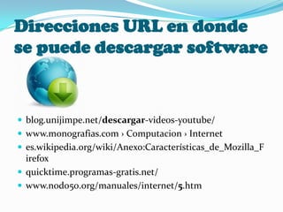 Direcciones URL en donde
se puede descargar software


 blog.unijimpe.net/descargar-videos-youtube/
 www.monografias.com › Computacion › Internet
 es.wikipedia.org/wiki/Anexo:Características_de_Mozilla_F
  irefox
 quicktime.programas-gratis.net/
 www.nodo50.org/manuales/internet/5.htm
 