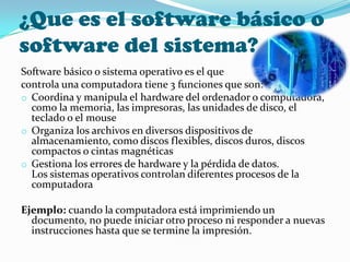 ¿Que es el software básico o
software del sistema?
Software básico o sistema operativo es el que
controla una computadora tiene 3 funciones que son:
o Coordina y manipula el hardware del ordenador o computadora,
  como la memoria, las impresoras, las unidades de disco, el
  teclado o el mouse
o Organiza los archivos en diversos dispositivos de
  almacenamiento, como discos flexibles, discos duros, discos
  compactos o cintas magnéticas
o Gestiona los errores de hardware y la pérdida de datos.
  Los sistemas operativos controlan diferentes procesos de la
  computadora

Ejemplo: cuando la computadora está imprimiendo un
  documento, no puede iniciar otro proceso ni responder a nuevas
  instrucciones hasta que se termine la impresión.
 