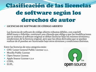 Clasificación de las licencias
    de software según los
      derechos de autor
 LICENCIAS DE SOFTWARE DE CÓDIGO ABIERTO

  Las licencias de software de código abierto robustas débiles, con copyleft
  débil/suave o híbridas, contienen una cláusula que obliga a que las modificaciones
  que se realicen al software original se deban licenciar bajo los mismos términos y
  condiciones de la licencia original, pero que las obras derivadas que se puedan
  realizar de él puedan ser licenciadas bajo otros términos y condiciones distintas.

Entre las licencias de esta categoría están:
 GNU Lesser General Public License v.2.1.
 Mozilla Public License
 Open Source License.
 Apple Source License v.2.0
 CDDL.
 EUPL.
 