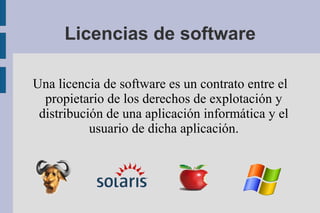 Licencias de software

Una licencia de software es un contrato entre el
  propietario de los derechos de explotación y
 distribución de una aplicación informática y el
           usuario de dicha aplicación.
 