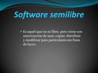 Software semilibre
 Es aquél que no es libre, pero viene con

autorización de usar, copiar, distribuir
y modificar para particulares sin fines
de lucro .

 