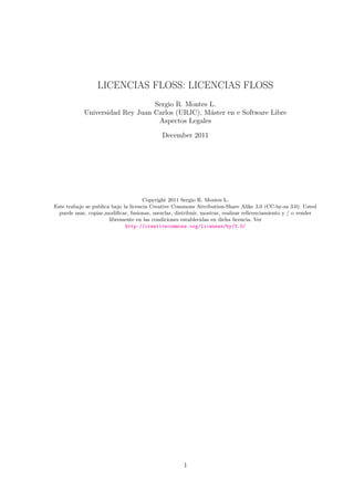 LICENCIAS FLOSS: LICENCIAS FLOSS
                                 Sergio R. Montes L.
            Universidad Rey Juan Carlos (URJC), M´ster en e Software Libre
                                                  a
                                  Aspectos Legales

                                            December 2011




                                      Copyright 2011 Sergio R. Montes L.
Este trabajo se publica bajo la licencia Creative Commons Attribution-Share Alike 3.0 (CC-by-sa 3.0). Usted
  puede usar, copiar,modiﬁcar, fusionar, mezclar, distribuir, mostrar, realizar relicenciamiento y / o vender
                       libremente en las condiciones establecidas en dicha licencia. Ver
                              http://creativecommons.org/licenses/by/3.0/




                                                     1
 