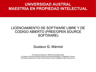 LICENCIAMIENTO DE SOFTWARE LIBRE Y DE
CODIGO ABIERTO (FREE/OPEN SOURCE
SOFTWARE)
Gustavo G. Mármol
This work by Gustavo G. Mármol is licensed under
a Creative Commons Attribution-NonCommercial-ShareAlike 2.5 Argentina License.
Permissions beyond the scope of this license may be available at http://f-oss.com.ar.
UNIVERSIDAD AUSTRAL
MAESTRIA EN PROPIEDAD INTELECTUAL
 