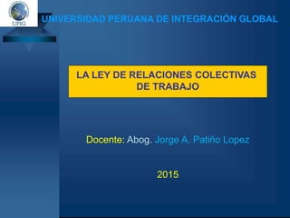 UNIVERSIDAD PERUANA DE INTEGRACIÓN GLOBAL
Docente: Abog. Jorge A. Patiño Lopez
2015
LA LEY DE RELACIONES COLECTIVAS
DE TRABAJO
 