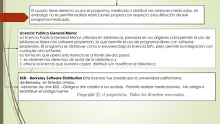 El usuario tiene derecho a usar el programa, medicarlo y distribuir las versiones medicadas, sin
embargo no se permite realizar restricciones propias con respecto a la utilización de ese
programa medicado.
Licencia Publica General Menor
La licencia Publica General Menor utilizada en bibliotecas, pensada en sus orígenes para permitir el uso de
bibliotecas libres con software propietario, lo que permite el uso de programas libres con software
propietario. El programa se distribuye como si estuviera bajo la licencia GPL, pero permite la integración con
cualquier otro software.
La forma en que opera esta licencia es a través de dos pasos:
1. se obtienen los derechos de autor de la biblioteca y
2. ofrece la licencia que autoriza copiar, distribuir y/o modiﬁcar la biblioteca.
BSD - Berkeley Software Distribution Esta licencia fue creada por la universidad californiana
de Berkeley, en Estados Unidos.
-Versiones de Unix BSD. –Obliga a dar crédito a los autores. -Permite realizar medicaciones. -No obliga a
redistribuir el código fuente.
 
