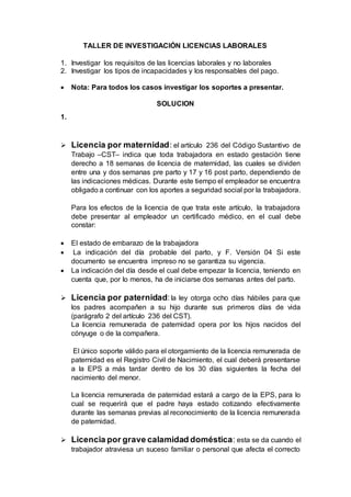 TALLER DE INVESTIGACIÓN LICENCIAS LABORALES
1. Investigar los requisitos de las licencias laborales y no laborales
2. Investigar los tipos de incapacidades y los responsables del pago.
 Nota: Para todos los casos investigar los soportes a presentar.
SOLUCION
1.
 Licencia por maternidad: el artículo 236 del Código Sustantivo de
Trabajo –CST– indica que toda trabajadora en estado gestación tiene
derecho a 18 semanas de licencia de maternidad, las cuales se dividen
entre una y dos semanas pre parto y 17 y 16 post parto, dependiendo de
las indicaciones médicas. Durante este tiempo el empleador se encuentra
obligado a continuar con los aportes a seguridad social por la trabajadora.
Para los efectos de la licencia de que trata este artículo, la trabajadora
debe presentar al empleador un certificado médico, en el cual debe
constar:
 El estado de embarazo de la trabajadora
 La indicación del día probable del parto, y F. Versión 04 Si este
documento se encuentra impreso no se garantiza su vigencia.
 La indicación del día desde el cual debe empezar la licencia, teniendo en
cuenta que, por lo menos, ha de iniciarse dos semanas antes del parto.
 Licencia por paternidad:la ley otorga ocho días hábiles para que
los padres acompañen a su hijo durante sus primeros días de vida
(parágrafo 2 del artículo 236 del CST).
La licencia remunerada de paternidad opera por los hijos nacidos del
cónyuge o de la compañera.
El único soporte válido para el otorgamiento de la licencia remunerada de
paternidad es el Registro Civil de Nacimiento, el cual deberá presentarse
a la EPS a más tardar dentro de los 30 días siguientes la fecha del
nacimiento del menor.
La licencia remunerada de paternidad estará a cargo de la EPS, para lo
cual se requerirá que el padre haya estado cotizando efectivamente
durante las semanas previas al reconocimiento de la licencia remunerada
de paternidad.
 Licencia por grave calamidad doméstica: esta se da cuando el
trabajador atraviesa un suceso familiar o personal que afecta el correcto
 