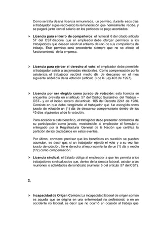 Como se trata de una licencia remunerada, un permiso, durante esos días
el trabajador sigue recibiendo la remuneración que normalmente recibe, y
se pagará junto con el salario en los periodos de pago acordados
 Licencia para entierro de compañeros: el numeral 6 del citado artículo
57 del CST dispone que el empleador debe otorgar permisos a los
trabajadores que deseen asistir al entierro de uno de sus compañeros de
trabajo. Este permiso será procedente siempre que no se afecte el
funcionamiento de la empresa.
 Licencia para ejercer el derecho al voto: el empleador debe permitirle
al trabajador asistir a las jornadas electorales. Como compensación por la
asistencia, el trabajador recibirá medio día de descanso en el mes
siguiente al del día de la votación (artículo 3 de la Ley 403 de 1997).
 Licencia por ser elegido como jurado de votación: esta licencia se
encuentra prevista en el artículo 57 del Código Sustantivo del Trabajo –
CST– y en el inciso tercero del artículo 105 del Decreto 2241 de 1986.
Consiste en que debe otorgársele al trabajador que fue escogido como
jurado de votación un (1) día de descanso compensatorio dentro de los
45 días siguientes al de la votación.
Para acceder a este beneficio, el trabajador debe presentar constancia de
su participación como jurado, mostrándole al empleador el formulario
entregado por la Registraduría General de la Nación que certifica la
partición de los ciudadanos en estos eventos.
Por último, conviene precisar que los beneficios en cuestión se pueden
acumular, es decir que, si un trabajador ejerció el voto y a su vez fue
jurado de votación, tiene derecho al reconocimiento de un (1) día y medio
(1/2) como compensación.
 Licencia sindical: el Estado obliga al empleador a que les permita a los
trabajadores sindicalizados que, dentro de la jornada laboral, asistan a las
reuniones o actividades del sindicato (numeral 6 del artículo 57 del CST).
2.
 Incapacidad de Origen Común: La incapacidad laboral de origen común
es aquella que se origina en una enfermedad no profesional, o en un
accidente no laboral, es decir que no ocurrió en ocasión al trabajo que
 