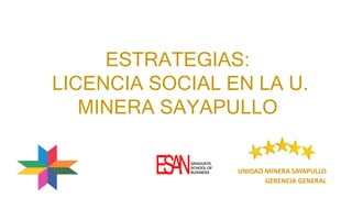 ESTRATEGIAS:
LICENCIA SOCIAL EN LA U.
MINERA SAYAPULLO
UNIDAD MINERA SAYAPULLO
GERENCIA GENERAL
ESANGRADUATE
SCHOOL OF
BUSINESS
 