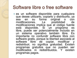 Software libre o free softwarees un software disponible para cualquiera que desee utilizarlo, copiarlo y distribuirlo, ya sea en su forma original o con modificaciones. La posibilidad de modificaciones implica que el código fuente está disponible. Si un programa es libre, puede ser potencialmente incluido en un sistema operativo también libre. Es importante no confundir software libre con software gratis, porque la libertad asociada al software libre de copiar, modificar y redistribuir, no significa gratuidad. Existen programas gratuitos que no pueden ser modificados ni redistribuidos. Y existen programas pagos. 