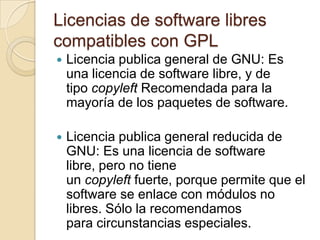 Licencias de software libres compatibles con GPLLicencia publica general de GNU: Es una licencia de software libre, y de tipo copyleftRecomendada para la mayoría de los paquetes de software.Licencia publica general reducida de GNU: Es una licencia de software libre, pero no tiene un copyleft fuerte, porque permite que el software se enlace con módulos no libres. Sólo la recomendamos para circunstancias especiales.