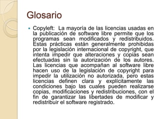 GlosarioCopyleft:  La mayoría de las licencias usadas en la publicación de software libre permite que los programas sean modificados y redistribuidos. Estas prácticas están generalmente prohibidas por la legislación internacional de copyright, que intenta impedir que alteraciones y copias sean efectuadas sin la autorización de los autores. Las licencias que acompañan al software libre hacen uso de la legislación de copyright para impedir la utilización no autorizada, pero estas licencias definen clara y explícitamente las condiciones bajo las cuales pueden realizarse copias, modificaciones y redistribuciones, con el fin de garantizar las libertades de modificar y redistribuir el software registrado.