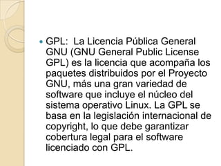 GPL:  La Licencia Pública General GNU (GNU General PublicLicense GPL) es la licencia que acompaña los paquetes distribuidos por el Proyecto GNU, más una gran variedad de software que incluye el núcleo del sistema operativo Linux. La GPL se basa en la legislación internacional de copyright, lo que debe garantizar cobertura legal para el software licenciado con GPL.