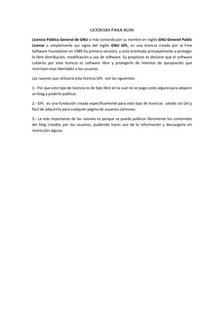 Licencias PARA BLOG<br />Licencia Pública General de GNU o más conocida por su nombre en inglés GNU General Public License o simplemente sus siglas del inglés GNU GPL, es una licencia creada por la Free Software Foundation en 1989 (la primera versión), y está orientada principalmente a proteger la libre distribución, modificación y uso de software. Su propósito es declarar que el software cubierto por esta licencia es software libre y protegerlo de intentos de apropiación que restrinjan esas libertades a los usuarios.<br />Las razones que utilizaría esta licencia GPL  son las siguientes:<br />1.- Por que este tipo de licencia es de tipo libre en la cual no se paga costo alguno para adquirir un blog y poderlo publicar.<br />2.- GPL  es una fundación creada específicamente para este tipo de licencias  siendo así útil y fácil de adquirirla para cualquier página de usuarios comunes.<br />3.- La más importante de las razones es porque se puede publicar libremente los contenidos del blog creados por los usuarios, pudiendo hacer uso de la información y descargarla sin restricción alguna.<br />