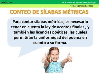 CONTEO DE SÍLABAS MÉTRICAS
Para contar sílabas métricas, es necesario
tener en cuenta la ley de acentos finales , y
también las licencias poéticas, las cuales
permitirán la uniformidad del poema en
cuanto a su forma.
UNIDAD – III
Tema: Licencias Poéticas
I.E.P «Nuestra Señora de Guadalupe»
 