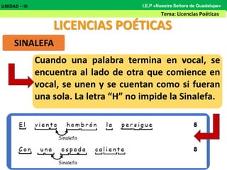 LICENCIAS POÉTICAS
SINALEFA
Cuando una palabra termina en vocal, se
encuentra al lado de otra que comience en
vocal, se unen y se cuentan como si fueran
una sola. La letra “H” no impide la Sinalefa.
UNIDAD – III
Tema: Licencias Poéticas
I.E.P «Nuestra Señora de Guadalupe»
 
