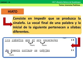 HIATO
Consiste en impedir que se produzca la
sinalefa. La vocal final de una palabra y la
inicial de la siguiente pertenecen a sílabas
diferentes.
UNIDAD – III
Tema: Licencias Poéticas
I.E.P «Nuestra Señora de Guadalupe»
 