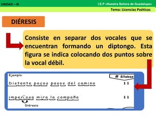 DIÉRESIS
Consiste en separar dos vocales que se
encuentran formando un diptongo. Esta
figura se indica colocando dos puntos sobre
la vocal débil.
UNIDAD – III
Tema: Licencias Poéticas
I.E.P «Nuestra Señora de Guadalupe»
 