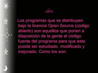 Tipos Los programas que se distribuyen bajo la licencia Open Source (código abierto) son aquellos que ponen a disposición de la gente el código fuente del programa para que este pueda ser estudiado, modificado y mejorado. Como los son: 