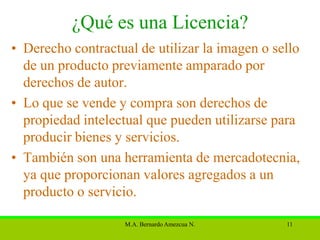 ¿Qué es una Licencia?
• Derecho contractual de utilizar la imagen o sello
  de un producto previamente amparado por
  derechos de autor.
• Lo que se vende y compra son derechos de
  propiedad intelectual que pueden utilizarse para
  producir bienes y servicios.
• También son una herramienta de mercadotecnia,
  ya que proporcionan valores agregados a un
  producto o servicio.

                    M.A. Bernardo Amezcua N.    11
 