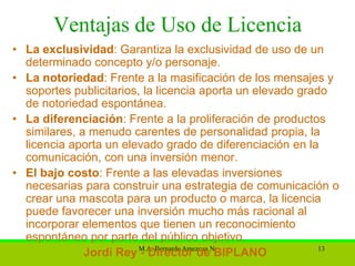 Ventajas de Uso de Licencia
• La exclusividad: Garantiza la exclusividad de uso de un
  determinado concepto y/o personaje.
• La notoriedad: Frente a la masificación de los mensajes y
  soportes publicitarios, la licencia aporta un elevado grado
  de notoriedad espontánea.
• La diferenciación: Frente a la proliferación de productos
  similares, a menudo carentes de personalidad propia, la
  licencia aporta un elevado grado de diferenciación en la
  comunicación, con una inversión menor.
• El bajo costo: Frente a las elevadas inversiones
  necesarias para construir una estrategia de comunicación o
  crear una mascota para un producto o marca, la licencia
  puede favorecer una inversión mucho más racional al
  incorporar elementos que tienen un reconocimiento
  espontáneo por parte del público objetivo.
              Jordi Rey M.A. Bernardo Amezcua N.
                         - Director de BIPLANO              13
 