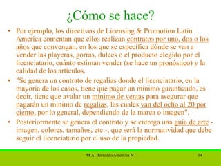 ¿Cómo se hace?
• Por ejemplo, los directivos de Licensing & Promotion Latin
  America comentan que ellos realizan contratos por uno, dos o los
  años que convengan, en los que se especifica dónde se van a
  vender las playeras, gorras, dulces o el producto elegido por el
  licenciatario, cuánto estiman vender (se hace un pronóstico) y la
  calidad de los artículos.
• "Se genera un contrato de regalías donde el licenciatario, en la
  mayoría de los casos, tiene que pagar un mínimo garantizado, es
  decir, tiene que avalar un mínimo de ventas para asegurar que
  pagarán un mínimo de regalías, las cuales van del ocho al 20 por
  ciento, por lo general, dependiendo de la marca o imagen".
• Posteriormente se genera el contrato y se entrega una guía de arte -
  imagen, colores, tamaños, etc.-, que será la normatividad que debe
  seguir el licenciatario por el uso de la propiedad.

                          M.A. Bernardo Amezcua N.              14
 