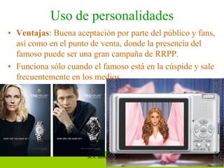 Uso de personalidades
• Ventajas: Buena aceptación por parte del público y fans,
  así como en el punto de venta, donde la presencia del
  famoso puede ser una gran campaña de RRPP.
• Funciona sólo cuando el famoso está en la cúspide y sale
  frecuentemente en los medios.




                      M.A. Bernardo Amezcua N.       15
 