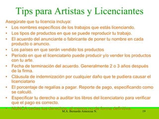 Tips para Artistas y Licenciantes
Asegúrate que tu licencia incluya:
• Los nombres específicos de los trabajos que estás licenciando.
• Los tipos de productos en que se puede reproducir tu trabajo.
• El acuerdo del anunciante o fabricante de poner tu nombre en cada
  producto o anuncio.
• Los países en que serán vendido los productos
• Período en que el licenciatario puede producir y/o vender los productos
  con tu arte.
• Fecha de terminación del acuerdo. Generalmente 2 o 3 años después
  de la firma.
• Cláusula de indemnización por cualquier daño que te pudiera causar el
  licenciatario
• El porcentaje de regalías a pagar. Reporte de pago, especificando como
  se calculó.
• Especificar tu derecho a auditar los libros del licenciatario para verificar
  que el pago es correcto.
• NUNCA cedas tus derechos, al menos no de forma definitiva.
                             M.A. Bernardo Amezcua N.                   19
 