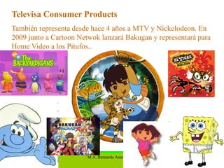 Televisa Consumer Products
También representa desde hace 4 años a MTV y Nickelodeon. En
2009 junto a Cartoon Netwok lanzará Bakugan y representará para
Home Video a los Pitufos..




                        M.A. Bernardo Amezcua N.           29
 