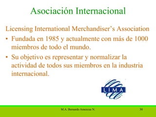 Asociación Internacional
Licensing International Merchandiser’s Association
• Fundada en 1985 y actualmente con más de 1000
  miembros de todo el mundo.
• Su objetivo es representar y normalizar la
  actividad de todos sus miembros en la industria
  internacional.



                   M.A. Bernardo Amezcua N.   30
 