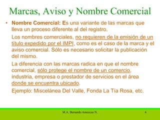 Marcas, Aviso y Nombre Comercial
• Nombre Comercial: Es una variante de las marcas que
  lleva un proceso diferente al del registro.
  Los nombres comerciales, no requieren de la emisión de un
  título expedido por el IMPI, como es el caso de la marca y el
  aviso comercial. Sólo es necesario solicitar la publicación
  del mismo.
  La diferencia con las marcas radica en que el nombre
  comercial, sólo protege el nombre de un comercio,
  industria, empresa o prestador de servicios en el área
  donde se encuentra ubicado.
  Ejemplo: Miscelánea Del Valle, Fonda La Tía Rosa, etc.


                        M.A. Bernardo Amezcua N.           4
 