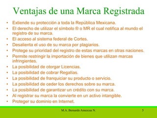 Ventajas de una Marca Registrada
• Extiende su protección a toda la República Mexicana.
• El derecho de utilizar el símbolo ® o MR el cual notifica al mundo el
  registro de su marca.
• El acceso al sistema federal de Cortes.
• Desalienta el uso de su marca por plagiarios.
• Protege su prioridad del registro de estas marcas en otras naciones.
• Permite restringir la importación de bienes que utilizan marcas
  infringientes.
• La posibilidad de otorgar Licencias.
• La posibilidad de cobrar Regalías.
• La posibilidad de franquiciar su producto o servicio.
• La posibilidad de ceder los derechos sobre su marca.
• La posibilidad de garantizar un crédito con su marca.
• Al registrar su marca la convierte en un activo intangible.
• Proteger su dominio en Internet.
                            M.A. Bernardo Amezcua N.                 5
 