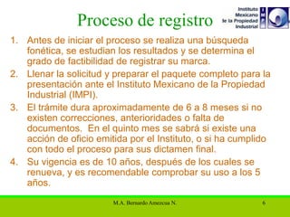 Proceso de registro
1. Antes de iniciar el proceso se realiza una búsqueda
   fonética, se estudian los resultados y se determina el
   grado de factibilidad de registrar su marca.
2. Llenar la solicitud y preparar el paquete completo para la
   presentación ante el Instituto Mexicano de la Propiedad
   Industrial (IMPI).
3. El trámite dura aproximadamente de 6 a 8 meses si no
   existen correcciones, anterioridades o falta de
   documentos. En el quinto mes se sabrá si existe una
   acción de oficio emitida por el Instituto, o si ha cumplido
   con todo el proceso para sus dictamen final.
4. Su vigencia es de 10 años, después de los cuales se
   renueva, y es recomendable comprobar su uso a los 5
   años.
                        M.A. Bernardo Amezcua N.            6
 