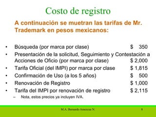 Costo de registro
    A continuación se muetran las tarifas de Mr.
    Trademark en pesos mexicanos:

•   Búsqueda (por marca por clase)                   $ 350
•   Presentación de la solicitud, Seguimiento y Contestación a
    Acciones de Oficio (por marca por clase)         $ 2,000
•   Tarifa Oficial (del IMPI) por marca por clase    $ 1,815
•   Confirmación de Uso (a los 5 años)               $ 500
•   Renovación de Registro                           $ 1,000
•   Tarifa del IMPI por renovación de registro       $ 2,115
    –   Nota, estos precios ya incluyen IVA.


                              M.A. Bernardo Amezcua N.    8
 