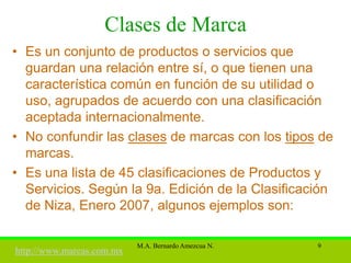 Clases de Marca
• Es un conjunto de productos o servicios que
  guardan una relación entre sí, o que tienen una
  característica común en función de su utilidad o
  uso, agrupados de acuerdo con una clasificación
  aceptada internacionalmente.
• No confundir las clases de marcas con los tipos de
  marcas.
• Es una lista de 45 clasificaciones de Productos y
  Servicios. Según la 9a. Edición de la Clasificación
  de Niza, Enero 2007, algunos ejemplos son:

                           M.A. Bernardo Amezcua N.   9
http://www.marcas.com.mx
 