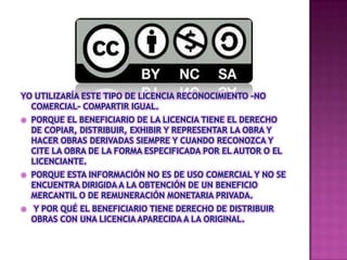 YO UTILIZARÍA ESTE TIPO DE LICENCIA RECONOCIMIENTO –NO
COMERCIAL- COMPARTIR IGUAL.
PORQUE EL BENEFICIARIO DE LA LICENCIA TIENE EL DERECHO
DE COPIAR, DISTRIBUIR, EXHIBIR Y REPRESENTAR LA OBRA Y
HACER OBRAS DERIVADAS SIEMPRE Y CUANDO RECONOZCA Y
CITE LA OBRA DE LA FORMA ESPECIFICADA POR EL AUTOR O EL
LICENCIANTE.
PORQUE ESTA INFORMACIÓN NO ES DE USO COMERCIAL Y NO SE
ENCUENTRA DIRIGIDA A LA OBTENCIÓN DE UN BENEFICIO
MERCANTIL O DE REMUNERACIÓN MONETARIA PRIVADA.
Y POR QUÉ EL BENEFICIARIO TIENE DERECHO DE DISTRIBUIR
OBRAS CON UNA LICENCIA APARECIDA A LA ORIGINAL.