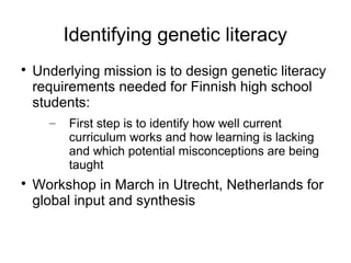 Identifying genetic literacy

    Underlying mission is to design genetic literacy
    requirements needed for Finnish high school
    students:
      –   First step is to identify how well current
          curriculum works and how learning is lacking
          and which potential misconceptions are being
          taught

    Workshop in March in Utrecht, Netherlands for
    global input and synthesis
 