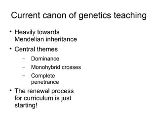 Current canon of genetics teaching

    Heavily towards
    Mendelian inheritance

    Central themes
      –   Dominance
      –   Monohybrid crosses
      –   Complete
          penetrance

    The renewal process
    for curriculum is just
    starting!
 