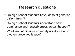Research questions

    Do high school students have ideas of genetical
    determinism?

    Do high school students understand how
    dominance and recessiveness actuall happen?

    What kind of picture commonly used textbooks
    give on these two issues?
 